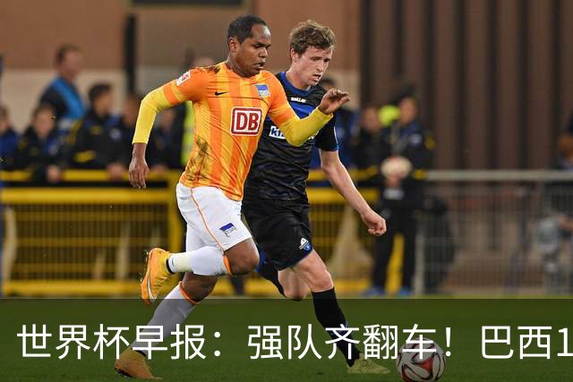 世界杯早报：强队齐翻车！巴西1-1平摩洛哥 瑞士1-1遭卡塔尔绝平