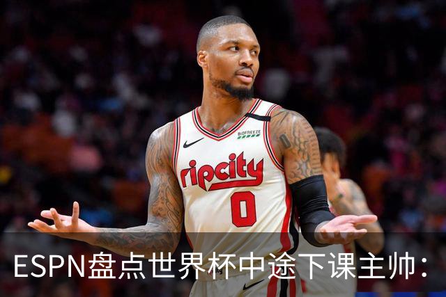 ESPN盘点世界杯中途下课主帅：拉穆奇上榜 洛佩特吉、车范根在列